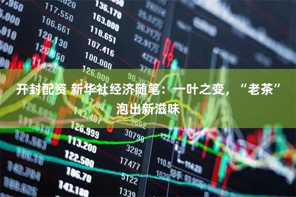 开封配资 新华社经济随笔：一叶之变，“老茶”泡出新滋味