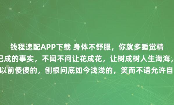钱程速配APP下载 身体不舒服，你就多睡觉精神不舒服，你就多看书已成的事实，不闻不问让花成花，让树成树人生海海，山山而川，不过尔尔以前傻傻的，刨根问底如今浅浅的，笑而不语允许自己做自己， 也允许别人做别人此程山高路远我们要学会好好爱自己不要过度背负他人的情绪恰到好处的冷漠，和适可而止...