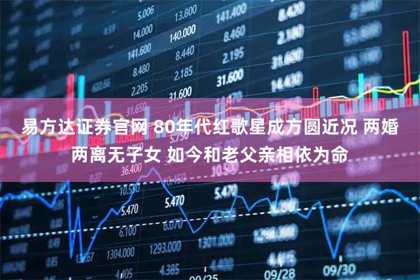 易方达证券官网 80年代红歌星成方圆近况 两婚两离无子女 如今和老父亲相依为命