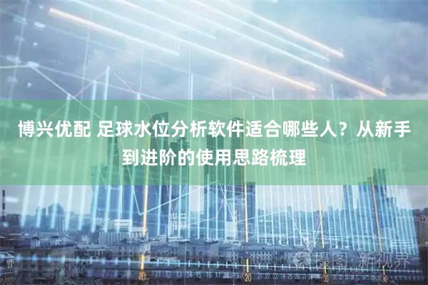 博兴优配 足球水位分析软件适合哪些人？从新手到进阶的使用思路梳理