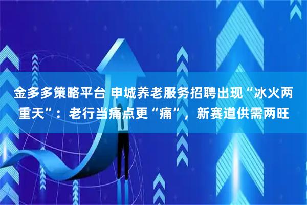 金多多策略平台 申城养老服务招聘出现“冰火两重天”：老行当痛点更“痛”，新赛道供需两旺