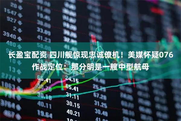 长盈宝配资 四川舰惊现忠诚僚机！美媒怀疑076作战定位：那分明是一艘中型航母