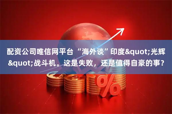 配资公司唯信网平台 “海外谈”印度"光辉"战斗机。这是失败，还是值得自豪的事？