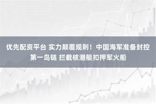 优先配资平台 实力颠覆规则！中国海军准备封控第一岛链 拦截核潜艇扣押军火船