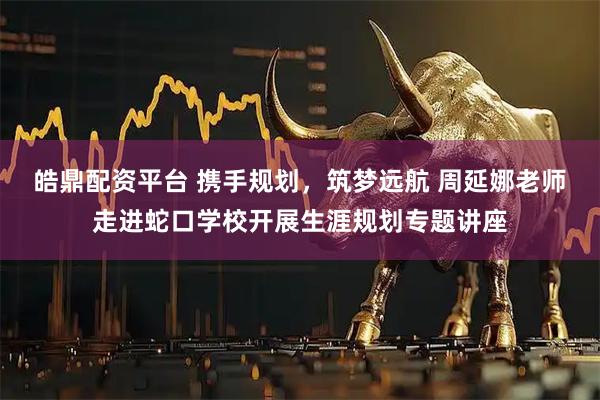 皓鼎配资平台 携手规划，筑梦远航 周延娜老师走进蛇口学校开展生涯规划专题讲座