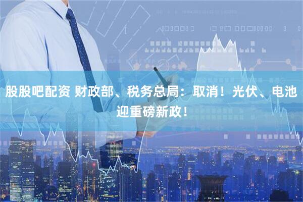 股股吧配资 财政部、税务总局：取消！光伏、电池迎重磅新政！