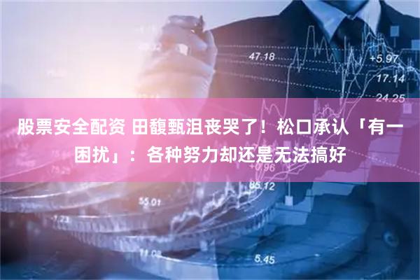 股票安全配资 田馥甄沮丧哭了！松口承认「有一困扰」：各种努力却还是无法搞好