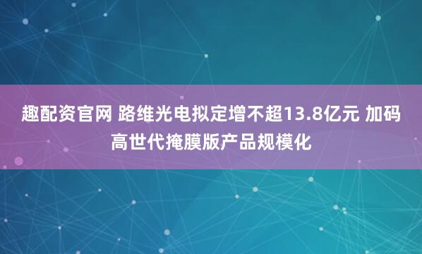 趣配资官网 路维光电拟定增不超13.8亿元 加码高世代掩膜版产品规模化