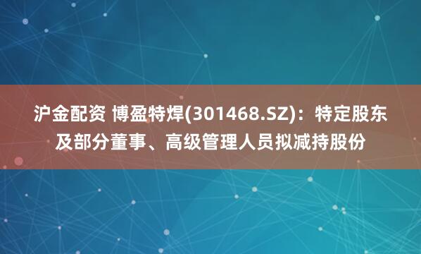 沪金配资 博盈特焊(301468.SZ)：特定股东及部分董事、高级管理人员拟减持股份