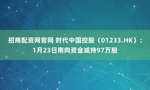 招商配资网官网 时代中国控股（01233.HK）：1月23日南向资金减持97万股