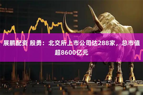 展鹏配资 殷勇：北交所上市公司达288家，总市值超8600亿元
