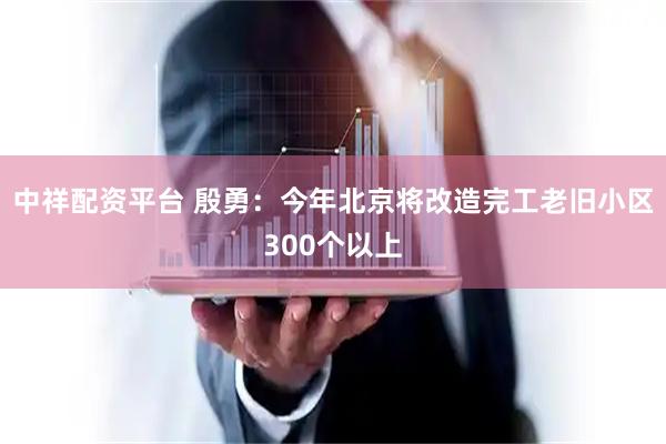 中祥配资平台 殷勇：今年北京将改造完工老旧小区300个以上