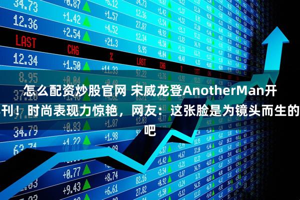 怎么配资炒股官网 宋威龙登AnotherMan开年刊！时尚表现力惊艳，网友：这张脸是为镜头而生的吧