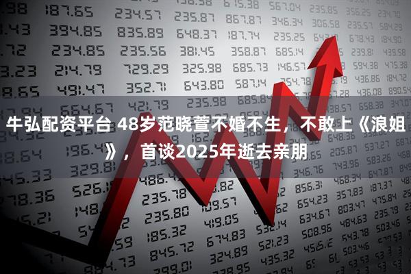 牛弘配资平台 48岁范晓萱不婚不生，不敢上《浪姐》，首谈2025年逝去亲朋