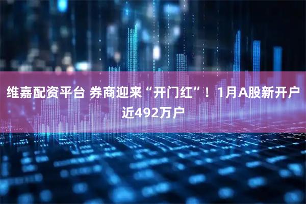 维嘉配资平台 券商迎来“开门红”！1月A股新开户近492万户