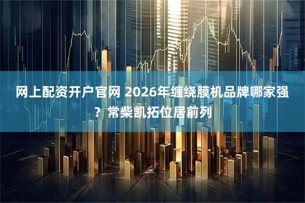 网上配资开户官网 2026年缠绕膜机品牌哪家强？常柴凯拓位居前列