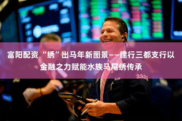 富阳配资 “绣”出马年新图景——建行三都支行以金融之力赋能水族马尾绣传承