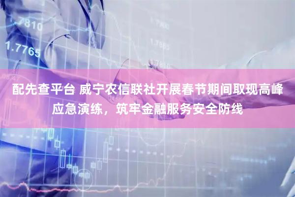 配先查平台 威宁农信联社开展春节期间取现高峰应急演练，筑牢金融服务安全防线