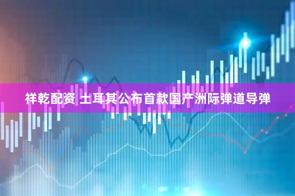 祥乾配资 土耳其公布首款国产洲际弹道导弹