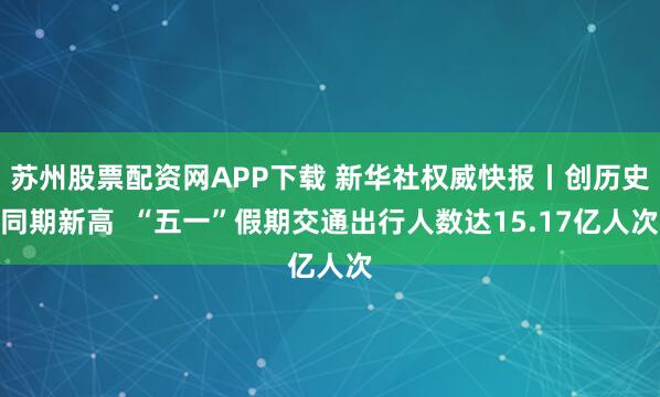 苏州股票配资网APP下载 新华社权威快报丨创历史同期新高  “五一”假期交通出行人数达15.17亿人次