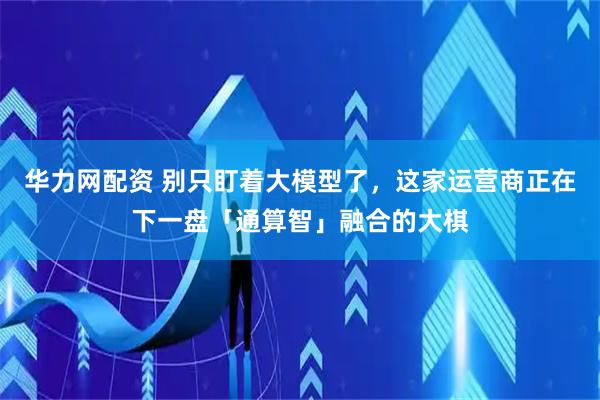华力网配资 别只盯着大模型了，这家运营商正在下一盘「通算智」融合的大棋